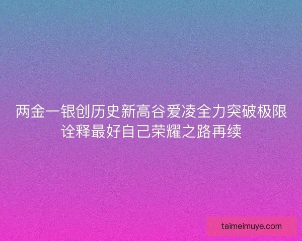 两金一银创历史新高谷爱凌全力突破极限诠释最好自己荣耀之路再续