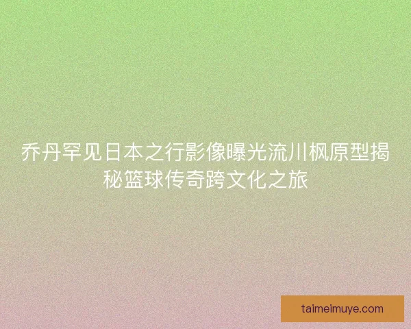 乔丹罕见日本之行影像曝光流川枫原型揭秘篮球传奇跨文化之旅